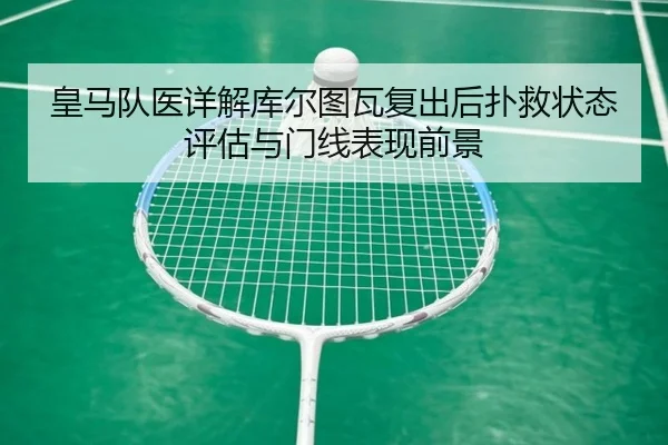 皇马队医详解库尔图瓦复出后扑救状态评估与门线表现前景