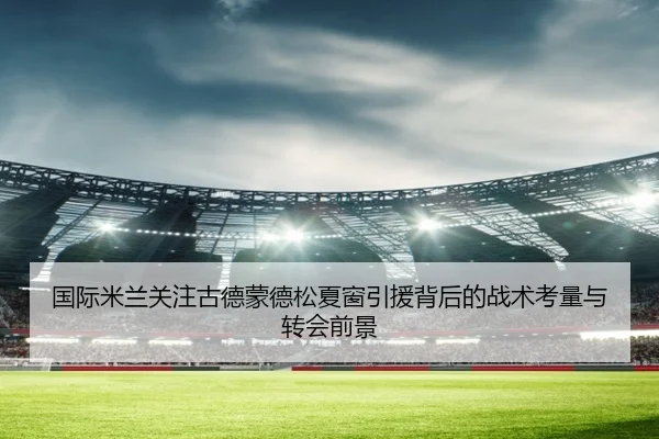 国际米兰关注古德蒙德松夏窗引援背后的战术考量与转会前景